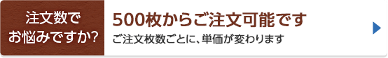 注文数でお悩みですか？ 500枚からご注文可能です